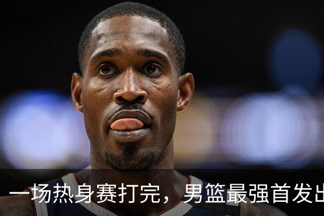 一场热身赛打完，男篮最强首发出炉，高诗岩被顶替，杨瀚森恐也难成主力